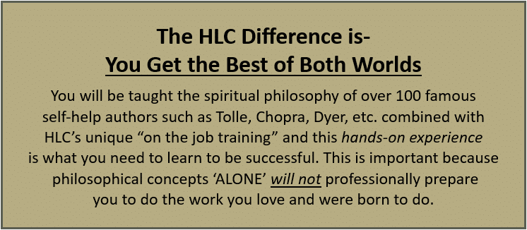 The HLC difference is you get the best of both worlds. You will be taught the spiritual philosophy of over 100 famous self-help authors such as Tolle, Chopra, Dyer, etc. combined with HLC’s unique “on-the-job training” and this hands-on experience is what you need to learn to be successful. This is important because philosophical concepts alone will not professionally prepare you to do the work you love and were born to do.